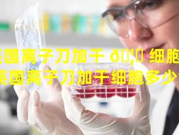 英国离子刀加干 🦉 细胞 💐 （英国离子刀加干细胞多少钱）